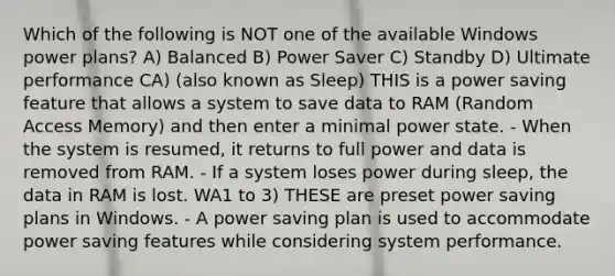 Which of the following is NOT one of the available Windows power plans? A) Balanced B) Power Saver C) Standby D) Ultimate performance CA) (also known as Sleep) THIS is a power saving feature that allows a system to save data to RAM (Random Access Memory) and then enter a minimal power state. - When the system is resumed, it returns to full power and data is removed from RAM. - If a system loses power during sleep, the data in RAM is lost. WA1 to 3) THESE are preset power saving plans in Windows. - A power saving plan is used to accommodate power saving features while considering system performance.