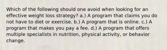 Which of the following should one avoid when looking for an effective weight loss strategy? a.) A program that claims you do not have to diet or exercise. b.) A program that is online. c.) A program that makes you pay a fee. d.) A program that offers multiple specialists in nutrition, physical activity, or behavior change.