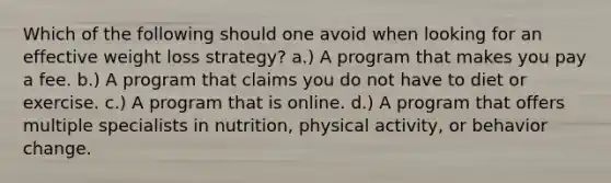 Which of the following should one avoid when looking for an effective weight loss strategy? a.) A program that makes you pay a fee. b.) A program that claims you do not have to diet or exercise. c.) A program that is online. d.) A program that offers multiple specialists in nutrition, physical activity, or behavior change.