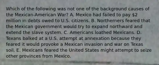 Which of the following was not one of the background causes of the Mexican-American War? A. Mexico had failed to pay 2 million in debts owed to U.S. citizens. B. Northerners feared that the Mexican government would try to expand northward and extend the slave system. C. Americans loathed Mexicans. D. Texans balked at a U.S. attempt at annexation because they feared it would provoke a Mexican invasion and war on Texas soil. E. Mexicans feared the United States might attempt to seize other provinces from Mexico.