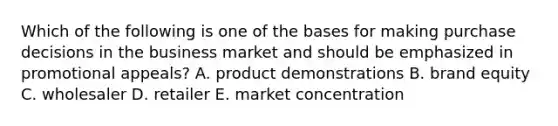 Which of the following is one of the bases for making purchase decisions in the business market and should be emphasized in promotional appeals? A. product demonstrations B. brand equity C. wholesaler D. retailer E. market concentration