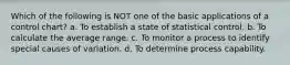 Which of the following is NOT one of the basic applications of a control chart? a. To establish a state of statistical control. b. To calculate the average range. c. To monitor a process to identify special causes of variation. d. To determine process capability.