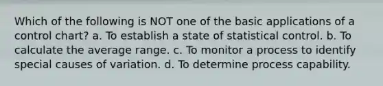 Which of the following is NOT one of the basic applications of a control chart? a. To establish a state of statistical control. b. To calculate the average range. c. To monitor a process to identify special causes of variation. d. To determine process capability.