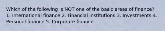 Which of the following is NOT one of the basic areas of finance? 1. International finance 2. Financial institutions 3. Investments 4. Personal finance 5. Corporate finance