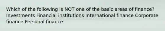 Which of the following is NOT one of the basic areas of finance? Investments Financial institutions International finance Corporate finance Personal finance