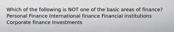 Which of the following is NOT one of the basic areas of finance? Personal Finance International finance Financial institutions Corporate finance Investments