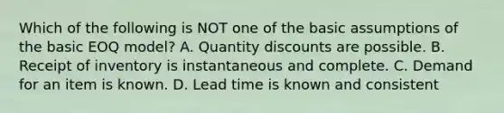 Which of the following is NOT one of the basic assumptions of the basic EOQ​ model? A. Quantity discounts are possible. B. Receipt of inventory is instantaneous and complete. C. Demand for an item is known. D. Lead time is known and consistent