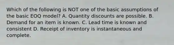 Which of the following is NOT one of the basic assumptions of the basic EOQ​ model? A. Quantity discounts are possible. B. Demand for an item is known. C. Lead time is known and consistent D. Receipt of inventory is instantaneous and complete.