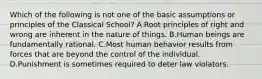 Which of the following is not one of the basic assumptions or principles of the Classical School? A.Root principles of right and wrong are inherent in the nature of things. B.Human beings are fundamentally rational. C.Most human behavior results from forces that are beyond the control of the individual. D.Punishment is sometimes required to deter law violators.