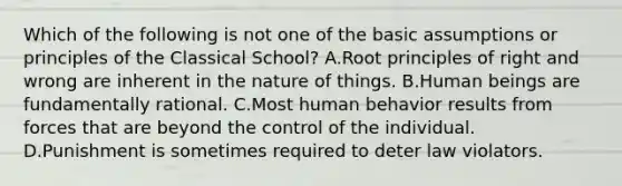 Which of the following is not one of the basic assumptions or principles of the Classical School? A.Root principles of right and wrong are inherent in the nature of things. B.Human beings are fundamentally rational. C.Most human behavior results from forces that are beyond the control of the individual. D.Punishment is sometimes required to deter law violators.