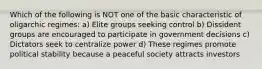 Which of the following is NOT one of the basic characteristic of oligarchic regimes: a) Elite groups seeking control b) Dissident groups are encouraged to participate in government decisions c) Dictators seek to centralize power d) These regimes promote political stability because a peaceful society attracts investors