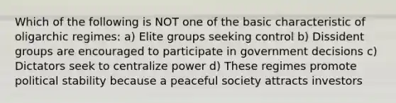 Which of the following is NOT one of the basic characteristic of oligarchic regimes: a) Elite groups seeking control b) Dissident groups are encouraged to participate in government decisions c) Dictators seek to centralize power d) These regimes promote political stability because a peaceful society attracts investors