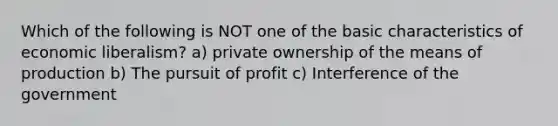 Which of the following is NOT one of the basic characteristics of economic liberalism? a) private ownership of the means of production b) The pursuit of profit c) Interference of the government