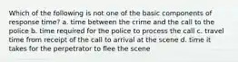 Which of the following is not one of the basic components of response time? a. time between the crime and the call to the police b. time required for the police to process the call c. travel time from receipt of the call to arrival at the scene d. time it takes for the perpetrator to flee the scene