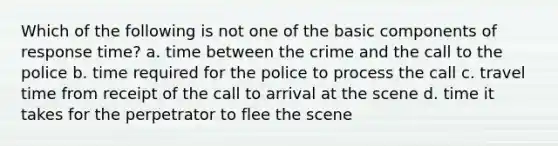 Which of the following is not one of the basic components of response time? a. time between the crime and the call to the police b. time required for the police to process the call c. travel time from receipt of the call to arrival at the scene d. time it takes for the perpetrator to flee the scene