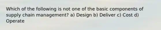 Which of the following is not one of the basic components of supply chain management? a) Design b) Deliver c) Cost d) Operate