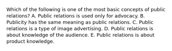 Which of the following is one of the most basic concepts of public​ relations? A. Public relations is used only for advocacy. B. Publicity has the same meaning as public relations. C. Public relations is a type of image advertising. D. Public relations is about knowledge of the audience. E. Public relations is about product knowledge.