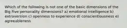 Which of the following is not one of the basic dimensions of the Big Five personality dimensions? a) emotional intelligence b) extraversion c) openness to experience d) conscientiousness e) agreeableness