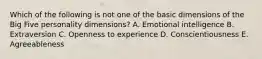 Which of the following is not one of the basic dimensions of the Big Five personality dimensions? A. Emotional intelligence B. Extraversion C. Openness to experience D. Conscientiousness E. Agreeableness