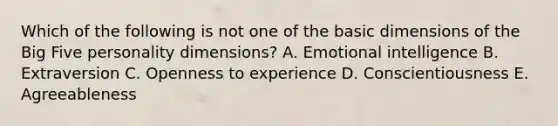 Which of the following is not one of the basic dimensions of the Big Five personality dimensions? A. Emotional intelligence B. Extraversion C. Openness to experience D. Conscientiousness E. Agreeableness