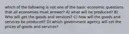 which of the following is not one of the basic economic questions that all economies must answer? A) what will be produced? B) Who will get the goods and services? C) how will the goods and services be produced? D) which government agency will set the prices of goods and services?