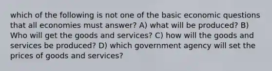 which of the following is not one of the basic economic questions that all economies must answer? A) what will be produced? B) Who will get the goods and services? C) how will the goods and services be produced? D) which government agency will set the prices of goods and services?