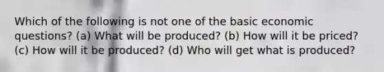 Which of the following is not one of the basic economic questions? (a) What will be produced? (b) How will it be priced? (c) How will it be produced? (d) Who will get what is produced?