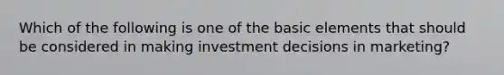 Which of the following is one of the basic elements that should be considered in making investment decisions in marketing?