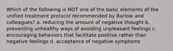 Which of the following is NOT one of the basic elements of the unified treatment protocol recommended by Barlow and colleagues? a. reducing the amount of negative thought b. preventing unhealthy ways of avoiding unpleasant feelings c. encouraging behaviors that facilitate positive rather than negative feelings d. acceptance of negative symptoms