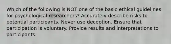 Which of the following is NOT one of the basic ethical guidelines for psychological researchers? Accurately describe risks to potential participants. Never use deception. Ensure that participation is voluntary. Provide results and interpretations to participants.