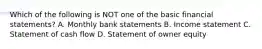 Which of the following is NOT one of the basic financial statements? A. Monthly bank statements B. Income statement C. Statement of cash flow D. Statement of owner equity
