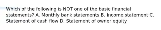 Which of the following is NOT one of the basic financial statements? A. Monthly bank statements B. Income statement C. Statement of cash flow D. Statement of owner equity