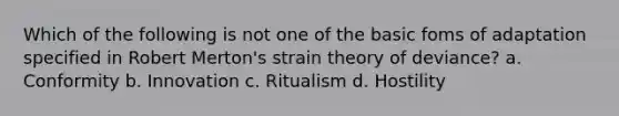 Which of the following is not one of the basic foms of adaptation specified in Robert Merton's strain theory of deviance? a. Conformity b. Innovation c. Ritualism d. Hostility