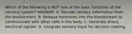 Which of the following is NOT one of the basic functions of the nervous system? ANSWER: A. Decode sensory information from the environment. B. Release hormones into the bloodstream to communicate with other cells in the body. C. Generate direct, electrical signals. D. Integrate sensory input for decision making.