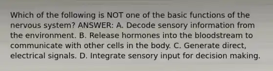 Which of the following is NOT one of the basic functions of the nervous system? ANSWER: A. Decode sensory information from the environment. B. Release hormones into the bloodstream to communicate with other cells in the body. C. Generate direct, electrical signals. D. Integrate sensory input for decision making.