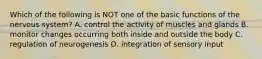Which of the following is NOT one of the basic functions of the nervous system? A. control the activity of muscles and glands B. monitor changes occurring both inside and outside the body C. regulation of neurogenesis D. integration of sensory input