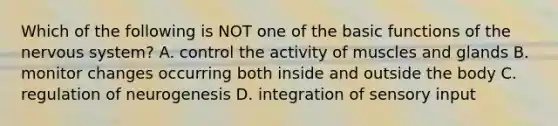 Which of the following is NOT one of the basic functions of the nervous system? A. control the activity of muscles and glands B. monitor changes occurring both inside and outside the body C. regulation of neurogenesis D. integration of sensory input