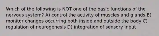 Which of the following is NOT one of the basic functions of the <a href='https://www.questionai.com/knowledge/kThdVqrsqy-nervous-system' class='anchor-knowledge'>nervous system</a>? A) control the activity of muscles and glands B) monitor changes occurring both inside and outside the body C) regulation of neurogenesis D) integration of sensory input