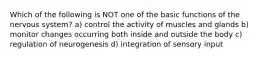 Which of the following is NOT one of the basic functions of the nervous system? a) control the activity of muscles and glands b) monitor changes occurring both inside and outside the body c) regulation of neurogenesis d) integration of sensory input