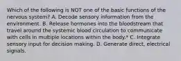 Which of the following is NOT one of the basic functions of the nervous system? A. Decode sensory information from the environment. B. Release hormones into the bloodstream that travel around the systemic blood circulation to communicate with cells in multiple locations within the body.* C. Integrate sensory input for decision making. D. Generate direct, electrical signals.