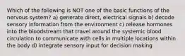 Which of the following is NOT one of the basic functions of the nervous system? a) generate direct, electrical signals b) decode sensory information from the environment c) release hormones into the bloodstream that travel around the systemic blood circulation to communicate with cells in multiple locations within the body d) integrate sensory input for decision making