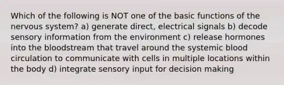 Which of the following is NOT one of the basic functions of the <a href='https://www.questionai.com/knowledge/kThdVqrsqy-nervous-system' class='anchor-knowledge'>nervous system</a>? a) generate direct, electrical signals b) decode sensory information from the environment c) release hormones into <a href='https://www.questionai.com/knowledge/k7oXMfj7lk-the-blood' class='anchor-knowledge'>the blood</a>stream that travel around the systemic blood circulation to communicate with cells in multiple locations within the body d) integrate sensory input for decision making