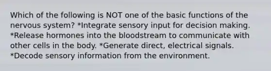 Which of the following is NOT one of the basic functions of the <a href='https://www.questionai.com/knowledge/kThdVqrsqy-nervous-system' class='anchor-knowledge'>nervous system</a>? *Integrate sensory input for decision making. *Release hormones into <a href='https://www.questionai.com/knowledge/k7oXMfj7lk-the-blood' class='anchor-knowledge'>the blood</a>stream to communicate with other cells in the body. *Generate direct, electrical signals. *Decode sensory information from the environment.