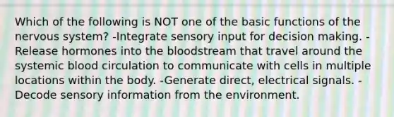 Which of the following is NOT one of the basic functions of the <a href='https://www.questionai.com/knowledge/kThdVqrsqy-nervous-system' class='anchor-knowledge'>nervous system</a>? -Integrate sensory input for decision making. -Release hormones into <a href='https://www.questionai.com/knowledge/k7oXMfj7lk-the-blood' class='anchor-knowledge'>the blood</a>stream that travel around the systemic blood circulation to communicate with cells in multiple locations within the body. -Generate direct, electrical signals. -Decode sensory information from the environment.