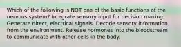 Which of the following is NOT one of the basic functions of the nervous system? Integrate sensory input for decision making. Generate direct, electrical signals. Decode sensory information from the environment. Release hormones into the bloodstream to communicate with other cells in the body.