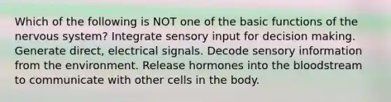 Which of the following is NOT one of the basic functions of the nervous system? Integrate sensory input for decision making. Generate direct, electrical signals. Decode sensory information from the environment. Release hormones into the bloodstream to communicate with other cells in the body.