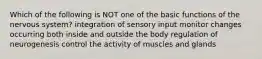 Which of the following is NOT one of the basic functions of the nervous system? integration of sensory input monitor changes occurring both inside and outside the body regulation of neurogenesis control the activity of muscles and glands