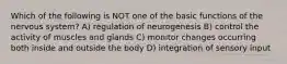 Which of the following is NOT one of the basic functions of the nervous system? A) regulation of neurogenesis B) control the activity of muscles and glands C) monitor changes occurring both inside and outside the body D) integration of sensory input