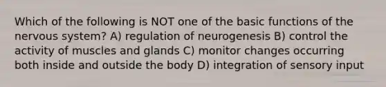 Which of the following is NOT one of the basic functions of the <a href='https://www.questionai.com/knowledge/kThdVqrsqy-nervous-system' class='anchor-knowledge'>nervous system</a>? A) regulation of neurogenesis B) control the activity of muscles and glands C) monitor changes occurring both inside and outside the body D) integration of sensory input