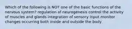 Which of the following is NOT one of the basic functions of the nervous system? regulation of neurogenesis control the activity of muscles and glands integration of sensory input monitor changes occurring both inside and outside the body